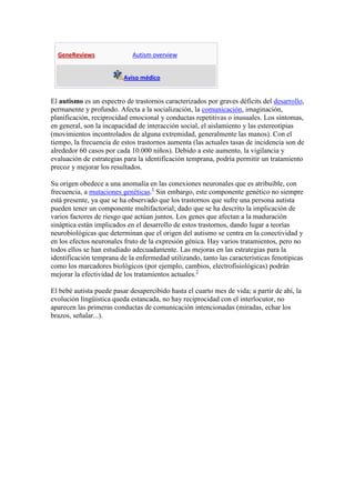 GeneReviews                Autism overview


                          Aviso médico


El autismo es un espectro de trastornos caracterizados por graves déficits del desarrollo,
permanente y profundo. Afecta a la socialización, la comunicación, imaginación,
planificación, reciprocidad emocional y conductas repetitivas o inusuales. Los síntomas,
en general, son la incapacidad de interacción social, el aislamiento y las estereotipias
(movimientos incontrolados de alguna extremidad, generalmente las manos). Con el
tiempo, la frecuencia de estos trastornos aumenta (las actuales tasas de incidencia son de
alrededor 60 casos por cada 10.000 niños). Debido a este aumento, la vigilancia y
evaluación de estrategias para la identificación temprana, podría permitir un tratamiento
precoz y mejorar los resultados.

Su origen obedece a una anomalía en las conexiones neuronales que es atribuible, con
frecuencia, a mutaciones genéticas.1 Sin embargo, este componente genético no siempre
está presente, ya que se ha observado que los trastornos que sufre una persona autista
pueden tener un componente multifactorial; dado que se ha descrito la implicación de
varios factores de riesgo que actúan juntos. Los genes que afectan a la maduración
sináptica están implicados en el desarrollo de estos trastornos, dando lugar a teorías
neurobiológicas que determinan que el origen del autismo se centra en la conectividad y
en los efectos neuronales fruto de la expresión génica. Hay varios tratamientos, pero no
todos ellos se han estudiado adecuadamente. Las mejoras en las estrategias para la
identificación temprana de la enfermedad utilizando, tanto las características fenotípicas
como los marcadores biológicos (por ejemplo, cambios, electrofisiológicas) podrán
mejorar la efectividad de los tratamientos actuales.2

El bebé autista puede pasar desapercibido hasta el cuarto mes de vida; a partir de ahí, la
evolución lingüística queda estancada, no hay reciprocidad con el interlocutor, no
aparecen las primeras conductas de comunicación intencionadas (miradas, echar los
brazos, señalar...).
 