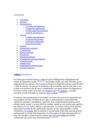 Contenido

       1 Incidencia
       2 Historia
       3 Características
           o 3.1 Criterio de diagnóstico
           o 3.2 Aspectos cognoscitivos
           o 3.3 Alto y bajo funcionamiento
           o 3.4 Otras características
       4 Causas
           o 4.1 Bases neurobiológicas
           o 4.2 Causas estructurales
           o 4.3 Factores ambientales
           o 4.4 Causas conocidas
       5 Teorías
       6 Psicoanálisis y autismo
       7 Tratamientos
       8 Dietas especiales
       9 Pronóstico
       10 Aspectos políticos
       11 Integración a escuelas regulares
       12 Véase también
       13 Referencias
       14 Bibliografía complementaria
       15 Enlaces externos


[editar] Incidencia

Se estima que el autismo afecta a cuatro de cada 10.000 personas, dependiendo del
criterio de diagnóstico usado.[cita requerida] En Estados Unidos, por cada 150 niños uno es
diagnosticado con autismo. En el estado de Oregon se diagnostica que por cada 88 niños
1 sufre de autismo. Se cree que la incidencia está en aumento, pero no está claro si eso
se debe a un aumento real de casos o simplemente a un mayor número de diagnósticos.
El autismo afecta cuatro veces más a los hombres que a las mujeres, y se puede
encontrar en todo el mundo, sin importar etnia o cultura. [cita requerida]

El autismo varía grandemente en severidad. Los casos más severos se caracterizan por
una completa ausencia del habla de por vida y comportamientos extremadamente
repetitivos, inusuales, autodañinos y agresivos. Este comportamiento puede persistir
durante mucho tiempo y es muy difícil de cambiar, siendo un reto enorme para aquéllos
que deben convivir, tratar y educar a estas personas. Las formas más leves de autismo
(típicamente autismo de alto rendimiento) pueden ser casi imperceptibles y suelen
confundirse con timidez, falta de atención y excentricidad. Cabe notar que una persona
autista puede ser de alto funcionamiento en ciertas áreas y de bajo funcionamiento en
otras. Por ejemplo, existen personas autistas que carecen de habla pero pueden
comunicarse por escrito muy elocuentemente.[cita requerida]
 