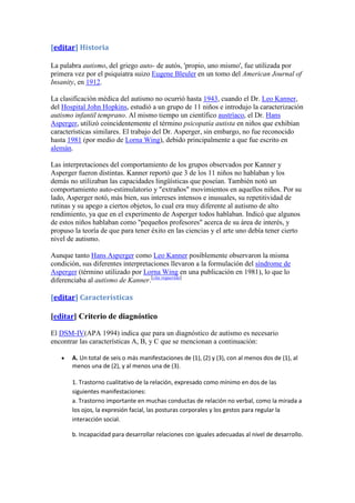 [editar] Historia

La palabra autismo, del griego auto- de autós, 'propio, uno mismo', fue utilizada por
primera vez por el psiquiatra suizo Eugene Bleuler en un tomo del American Journal of
Insanity, en 1912.

La clasificación médica del autismo no ocurrió hasta 1943, cuando el Dr. Leo Kanner,
del Hospital John Hopkins, estudió a un grupo de 11 niños e introdujo la caracterización
autismo infantil temprano. Al mismo tiempo un científico austríaco, el Dr. Hans
Asperger, utilizó coincidentemente el término psicopatía autista en niños que exhibían
características similares. El trabajo del Dr. Asperger, sin embargo, no fue reconocido
hasta 1981 (por medio de Lorna Wing), debido principalmente a que fue escrito en
alemán.

Las interpretaciones del comportamiento de los grupos observados por Kanner y
Asperger fueron distintas. Kanner reportó que 3 de los 11 niños no hablaban y los
demás no utilizaban las capacidades lingüísticas que poseían. También notó un
comportamiento auto-estimulatorio y "extraños" movimientos en aquellos niños. Por su
lado, Asperger notó, más bien, sus intereses intensos e inusuales, su repetitividad de
rutinas y su apego a ciertos objetos, lo cual era muy diferente al autismo de alto
rendimiento, ya que en el experimento de Asperger todos hablaban. Indicó que algunos
de estos niños hablaban como "pequeños profesores" acerca de su área de interés, y
propuso la teoría de que para tener éxito en las ciencias y el arte uno debía tener cierto
nivel de autismo.

Aunque tanto Hans Asperger como Leo Kanner posiblemente observaron la misma
condición, sus diferentes interpretaciones llevaron a la formulación del síndrome de
Asperger (término utilizado por Lorna Wing en una publicación en 1981), lo que lo
diferenciaba al autismo de Kanner.[cita requerida]

[editar] Características

[editar] Criterio de diagnóstico

El DSM-IV(APA 1994) indica que para un diagnóstico de autismo es necesario
encontrar las características A, B, y C que se mencionan a continuación:

       A. Un total de seis o más manifestaciones de (1), (2) y (3), con al menos dos de (1), al
       menos una de (2), y al menos una de (3).

       1. Trastorno cualitativo de la relación, expresado como mínimo en dos de las
       siguientes manifestaciones:
       a. Trastorno importante en muchas conductas de relación no verbal, como la mirada a
       los ojos, la expresión facial, las posturas corporales y los gestos para regular la
       interacción social.

       b. Incapacidad para desarrollar relaciones con iguales adecuadas al nivel de desarrollo.
 