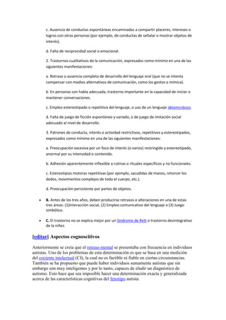 c. Ausencia de conductas espontáneas encaminadas a compartir placeres, intereses o
       logros con otras personas (por ejemplo, de conductas de señalar o mostrar objetos de
       interés).

       d. Falta de reciprocidad social o emocional.

       2. Trastornos cualitativos de la comunicación, expresados como mínimo en una de las
       siguientes manifestaciones:

       a. Retraso o ausencia completa de desarrollo del lenguaje oral (que no se intenta
       compensar con medios alternativos de comunicación, como los gestos o mímica).

       b. En personas con habla adecuada, trastorno importante en la capacidad de iniciar o
       mantener conversaciones.

       c. Empleo estereotipado o repetitivo del lenguaje, o uso de un lenguaje idiosincrásico.

       d. Falta de juego de ficción espontáneo y variado, o de juego de imitación social
       adecuado al nivel de desarrollo.

       3. Patrones de conducta, interés o actividad restrictivos, repetitivos y estereotipados,
       expresados como mínimo en una de las siguientes manifestaciones:

       a. Preocupación excesiva por un foco de interés (o varios) restringido y estereotipado,
       anormal por su intensidad o contenido.

       b. Adhesión aparentemente inflexible a rutinas o rituales específicos y no funcionales.

       c. Estereotipias motoras repetitivas (por ejemplo, sacudidas de manos, retorcer los
       dedos, movimientos complejos de todo el cuerpo, etc.).

       d. Preocupación persistente por partes de objetos.

       B. Antes de los tres años, deben producirse retrasos o alteraciones en una de estas
       tres áreas: (1)Interacción social, (2) Empleo comunicativo del lenguaje o (3) Juego
       simbólico.

       C. El trastorno no se explica mejor por un Síndrome de Rett o trastorno desintegrativo
       de la niñez.

[editar] Aspectos cognoscitivos

Anteriormente se creía que el retraso mental se presentaba con frecuencia en individuos
autistas. Uno de los problemas de esta determinación es que se basa en una medición
del cociente intelectual (CI), la cual no es factible ni fiable en ciertas circunstancias.
También se ha propuesto que puede haber individuos sumamente autistas que sin
embargo son muy inteligentes y por lo tanto, capaces de eludir un diagnóstico de
autismo. Esto hace que sea imposible hacer una determinación exacta y generalizada
acerca de las características cognitivas del fenotipo autista.
 