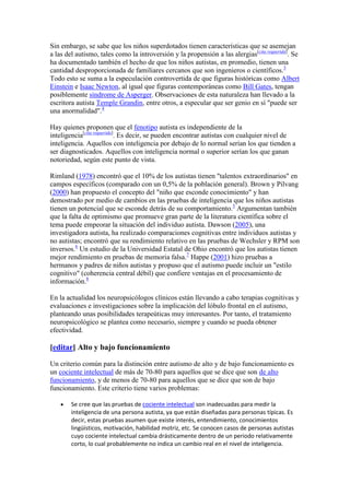 Sin embargo, se sabe que los niños superdotados tienen características que se asemejan
a las del autismo, tales como la introversión y la propensión a las alergias[cita requerida]. Se
ha documentado también el hecho de que los niños autistas, en promedio, tienen una
cantidad desproporcionada de familiares cercanos que son ingenieros o científicos.3
Todo esto se suma a la especulación controvertida de que figuras históricas como Albert
Einstein e Isaac Newton, al igual que figuras contemporáneas como Bill Gates, tengan
posiblemente síndrome de Asperger. Observaciones de esta naturaleza han llevado a la
escritora autista Temple Grandin, entre otros, a especular que ser genio en sí "puede ser
una anormalidad".4

Hay quienes proponen que el fenotipo autista es independiente de la
inteligencia[cita requerida]. Es decir, se pueden encontrar autistas con cualquier nivel de
inteligencia. Aquellos con inteligencia por debajo de lo normal serían los que tienden a
ser diagnosticados. Aquellos con inteligencia normal o superior serían los que ganan
notoriedad, según este punto de vista.

Rimland (1978) encontró que el 10% de los autistas tienen "talentos extraordinarios" en
campos específicos (comparado con un 0,5% de la población general). Brown y Pilvang
(2000) han propuesto el concepto del "niño que esconde conocimiento" y han
demostrado por medio de cambios en las pruebas de inteligencia que los niños autistas
tienen un potencial que se esconde detrás de su comportamiento.5 Argumentan también
que la falta de optimismo que promueve gran parte de la literatura científica sobre el
tema puede empeorar la situación del individuo autista. Dawson (2005), una
investigadora autista, ha realizado comparaciones cognitivas entre individuos autistas y
no autistas; encontró que su rendimiento relativo en las pruebas de Wechsler y RPM son
inversos.6 Un estudio de la Universidad Estatal de Ohio encontró que los autistas tienen
mejor rendimiento en pruebas de memoria falsa.7 Happe (2001) hizo pruebas a
hermanos y padres de niños autistas y propuso que el autismo puede incluir un "estilo
cognitivo" (coherencia central débil) que confiere ventajas en el procesamiento de
información.8

En la actualidad los neuropsicólogos clínicos están llevando a cabo terapias cognitivas y
evaluaciones e investigaciones sobre la implicación del lóbulo frontal en el autismo,
planteando unas posibilidades terapeúticas muy interesantes. Por tanto, el tratamiento
neuropsicológico se plantea como necesario, siempre y cuando se pueda obtener
efectividad.

[editar] Alto y bajo funcionamiento

Un criterio común para la distinción entre autismo de alto y de bajo funcionamiento es
un cociente intelectual de más de 70-80 para aquellos que se dice que son de alto
funcionamiento, y de menos de 70-80 para aquellos que se dice que son de bajo
funcionamiento. Este criterio tiene varios problemas:

        Se cree que las pruebas de cociente intelectual son inadecuadas para medir la
        inteligencia de una persona autista, ya que están diseñadas para personas típicas. Es
        decir, estas pruebas asumen que existe interés, entendimiento, conocimientos
        lingüísticos, motivación, habilidad motriz, etc. Se conocen casos de personas autistas
        cuyo cociente intelectual cambia drásticamente dentro de un periodo relativamente
        corto, lo cual probablemente no indica un cambio real en el nivel de inteligencia.
 