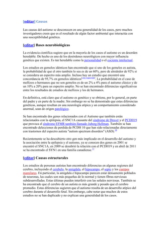[editar] Causas

Las causas del autismo se desconocen en una generalidad de los casos, pero muchos
investigadores creen que es el resultado de algún factor ambiental que interactúa con
una susceptibilidad genética.

[editar] Bases neurobiológicas

La evidencia científica sugiere que en la mayoría de los casos el autismo es un desorden
heredable. De hecho es uno de los desórdenes neurológicos con mayor influencia
genética que existen. Es tan heredable como la personalidad o el cociente intelectual.

Los estudios en gemelos idénticos han encontrado que si uno de los gemelos es autista,
la probabilidad de que el otro también lo sea es de un 60%, pero de alrededor de 92% si
se considera un espectro más amplio. Incluso hay un estudio que encontró una
concordancia de 95,7% en gemelos idénticos[cita requerida]. La probabilidad en el caso de
mellizos o hermanos que no son gemelos es de un 2% a 4% para el autismo clásico y de
un 10% a 20% para un espectro amplio. No se han encontrado diferencias significativas
entre los resultados de estudios de mellizos y los de hermanos.

En definitiva, está claro que el autismo es genético y se obtiene, por lo general, en parte
del padre y en parte de la madre. Sin embargo no se ha demostrado que estas diferencias
genéticas, aunque resultan en una neurología atípica y un comportamiento considerado
anormal, sean de origen patológico.

Se han encontrado dos genes relacionados con el Autismo que también están
relacionados con la epilepsia, el SNC1A causante del síndrome de Dravet y el PCDH19
que provoca el síndrome EFMR también llamado Juberg Hellman. También se han
encontrado delecciones de perdida de PCDH 10 que han sido relacionadas directamente
con trastornos del espectro autista "autism spectrum disorders" (ASD).10

Recientemente se ha descubierto otro gen más implicado en el desarrollo del autismo y
la asociación entre la epilepsia y el autismo, ya se conocen dos genes en 2001 se
encontró el SNC1A, en 2009 se desubrió la relación con el PCDH19 y en abril de 2011
se ha encontrado el SYN1 en una familia canadiense.11

[editar] Causas estructurales

Los estudios de personas autistas han encontrado diferencias en algunas regiones del
cerebro, incluyendo el cerebelo, la amígdala, el hipocampo, el septo y los cuerpos
mamilares. En particular, la amígdala e hipocampo parecen estar densamente poblados
de neuronas, las cuales son más pequeñas de lo normal y tienen fibras nerviosas
subdesarrolladas. Estas últimas pueden interferir con las señales nerviosas. También se
ha encontrado que el cerebro de un autista es más grande y pesado que el cerebro
promedio. Estas diferencias sugieren que el autismo resulta de un desarrollo atípico del
cerebro durante el desarrollo fetal. Sin embargo, cabe notar que muchos de estos
estudios no se han duplicado y no explican una generalidad de los casos.
 