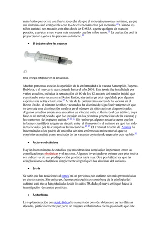 manifiesto que existe una fuerte sospecha de que el mercurio provoque autismo, ya que
sus síntomas son compatibles con los de envenenamiento por mercurio.22 Cuando los
niños autistas son tratados con altas dosis de DMSA, agente quelante de metales
pesados, excretan cinco veces más mercurio que los niños sanos.23 La quelación podría
proporcionar ayuda a las personas autistiche.24

        El debate sobre las vacunas




Una jeringa estándar en la actualidad.

Muchas personas asocian la aparición de la enfermedad a la vacuna Sarampión-Paperas-
Rubéola, y al mercurio que contenía hasta el año 2001. Esta teoría fue invalidada por
varios estudios, incluida la retractación de 10 de los 12 autores del estudio inicial que
cuestionaba esta vacuna en el Reino Unido, sin embargo está respaldada por algunos
especialistas sobre el autismo.25 A raíz de la controversia acerca de la vacuna en el
Reino Unido, el número de niños vacunados ha disminuido significativamente sin que
se constate una disminución paralela en el número de niños autistas diagnosticados.
Algunos estudios americanos muestran un vínculo entre el thimerosal (un aditivo, cuya
base es un metal pesado, que fue incluido en las primeras generaciones de la vacuna) y
las trastornos del espectro autista.26 15 27 Sin embargo, algunos todavía creen que los
informes científicos niegan un vínculo entre el thimerosal y el autismo ya que han sido
influenciados por las compañías farmacéuticas.28 29 El Tribunal Federal de Atlanta ha
indemnizado a los padres de una niña con una enfermedad mitocondrial, que se
convirtió en autista como resultado de las vacunas conteniendo mercurio que recibió.30

        Factores obstétricos

Hay un buen número de estudios que muestran una correlación importante entre las
complicaciones obstétricas y el autismo. Algunos investigadores opinan que esto podría
ser indicativo de una predisposición genética nada más. Otra posibilidad es que las
complicaciones obstétricas simplemente amplifiquen los síntomas del autismo.

        Estrés

Se sabe que las reacciones al estrés en las personas con autismo son más pronunciadas
en ciertos casos. Sin embargo, factores psicogénicos como base de la etiología del
autismo casi no se han estudiado desde los años 70, dado el nuevo enfoque hacia la
investigación de causas genéticas.

        Ácido fólico

La suplementación con ácido fólico ha aumentado considerablemente en las últimas
décadas, particularmente por parte de mujeres embarazadas. Se ha postulado que este
 