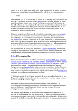podría ser un factor, dado que el ácido fólico afecta la producción de células, incluidas
las neuronas. Sin embargo, la comunidad científica todavía no ha tratado este tema.

       Crianza

Entre los años 50 y los 70 se creía que los hábitos de los padres eran corresponsables del
autismo, en particular, debido a la falta de apego, cariño y atención por parte de madre-
padre denominados "madre-padre nevera" (refrigerator mother-father). Estas teorías
han sido refutadas por investigadores de todo el mundo en las últimas décadas. El grupo
de estudio para los trastornos del espectro autista del Instituto de Salud Carlos III del
Ministerio de Sanidad califica estas teorías como uno de los mayores errores en la
historia de la neuropsiquiatría infantil.

Ciertas investigaciones relacionaron la privación institucional profunda en un orfanato
con la aparición de un número desproporcionado de niños con algunos rasgos cuasi-
autistas (aunque sin las características fisiológicas). Se postula que este fenómeno es
una fenocopia del autismo. A diferencia de los niños con autismo, la sintomatología de
estos niños, con rasgos provocados por la privación extrema, remite cuando viven en un
entorno normalizado. Una privación institucional extrema, por otro lado, puede agravar
el grado de afectación de un niño autista y empeorar trágicamente su pronóstico.

Las investigaciones de Spitz y toda la teoría del Apego de John Bowlby, basadas en la
potencia de salud mental que proporciona el apego al bebé, demuestran hasta qué punto
puede beneficiar a los niños autistas un entorno de apego seguro, amor y respeto.

[editar] Causas conocidas

En una minoría de los casos, desórdenes tales como el síndrome del X frágil, síndrome
deleción 22q13, síndrome de Rett, esclerosis tuberosa, fenilcetonuria no tratada, rubéola
congénita, síndrome de Prader-Willi o trastorno desintegrativo de la infancia causan
comportamiento autista, y podrían diagnosticarse erróneamente como "autismo".
Aunque personas con esquizofrenia pueden mostrar comportamiento similar al autismo,
sus síntomas usualmente no aparecen hasta tarde en la adolescencia o temprano en la
etapa adulta. La mayoría de las personas con esquizofrenia también tienen alucinaciones
y delirios, las cuales no se encuentran en el autismo.31

A finales del decenio de los 90, en el laboratorio de la universidad de California en San
Diego se investigó sobre la posible conexión entre autismo y neuronas espejo, una clase
recién descubierta de neuronas espejo.

La probada participación de esas neuronas en facultades como la empatía y la
percepción de las intenciones ajenas sustenta una hipótesis de que algunos síntomas del
autismo obedezcan a una disfunción del sistema neuronal especular. Diversas
investigaciones confirman la tesis.

Las neuronas espejo realizan las mismas funciones que parecen desarboladas en el
autismo. Si el sistema especular interviene de veras en la interpretación de intenciones
complejas, una rotura de esos circuitos explicaría el déficit más llamativo del autismo:la
carencia de facultades sociales. Los demás signos distintivos de la enfermedad-ausencia
 