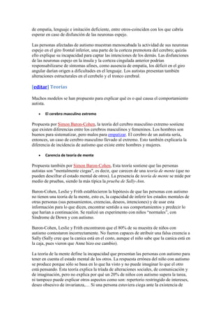 de empatía, lenguaje e imitación deficiente, entre otros-coinciden con los que cabría
esperar en caso de disfunción de las neuronas espejo.

Las personas afectadas de autismo muestran menoscabada la actividad de sus neuronas
espejo en el giro frontal inferior, una parte de la corteza premotora del cerebro; quizás
ello explique su incapacidad para captar las intenciones de los demás. Las disfunciones
de las neuronas espejo en la ínsula y la corteza cingulada anterior podrían
responsabilizarse de síntomas afines, como ausencia de empatía, los déficit en el giro
angular darían origen a dificultades en el lenguaje. Los autistas presentan también
alteraciones estructurales en el cerebelo y el tronco cerebral.

[editar] Teorías

Muchos modelos se han propuesto para explicar qué es o qué causa el comportamiento
autista.

       El cerebro masculino extremo

Propuesta por Simon Baron-Cohen, la teoría del cerebro masculino extremo sostiene
que existen diferencias entre los cerebros masculinos y femeninos. Los hombres son
buenos para sistematizar, pero malos para empatizar. El cerebro de un autista sería,
entonces, un caso de cerebro masculino llevado al extremo. Esto también explicaría la
diferencia de incidencia de autismo que existe entre hombres y mujeres.

       Carencia de teoría de mente

Propuesta también por Simon Baron-Cohen, Esta teoría sostiene que las personas
autistas son "mentalmente ciegas", es decir, que carecen de una teoría de mente (que no
pueden descifrar el estado mental de otros). La presencia de teoría de mente se mide por
medio de pruebas, siendo la más típica la prueba de Sally-Ann.

Baron-Cohen, Leslie y Frith establecieron la hipótesis de que las personas con autismo
no tienen una teoría de la mente, esto es, la capacidad de inferir los estados mentales de
otras personas (sus pensamientos, creencias, deseos, intenciones) y de usar esta
información para lo que dicen, encontrar sentido a sus comportamientos y predecir lo
que harían a continuación. Se realizó un experimento con niños “normales”, con
Síndrome de Down y con autismo.

Baron-Cohen, Leslie y Frith encontraron que el 80% de su muestra de niños con
autismo contestaron incorrectamente. No fueron capaces de atribuir una falsa creencia a
Sally (Sally cree que la canica está en el cesto, aunque el niño sabe que la canica está en
la caja, pues vieron que Anne hizo ese cambio).

La teoría de la mente define la incapacidad que presentan las personas con autismo para
tener en cuenta el estado mental de los otros. La respuesta errónea del niño con autismo
se produce porque sólo se basa en lo que ha visto y no puede imaginar lo que el otro
está pensando. Esta teoría explica la tríada de alteraciones sociales, de comunicación y
de imaginación, pero no explica por qué un 20% de niños con autismo supera la tarea,
ni tampoco puede explicar otros aspectos como son: repertorio restringido de intereses,
deseo obsesivo de invarianza,… Si una persona estuviera ciega ante la existencia de
 