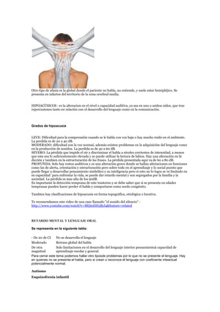 Otro tipo de afasia es la global donde el paciente no habla, no entiende, y suele estar hemipléjico. Se
presenta en infartos del territorio de la zona cerebral media.


HIPOACÚSICOS : es la alteracion en el nivel o capacidad auditiva, ya sea en uno o ambos oidos, que trae
repercusiones tanto en relación con el desarrollo del lenguaje como en la comunicación.



Grados de hipoacusia


LEVE: Dificultad para la comprensión cuando se le habla con voz baja o hay mucho ruido en el ambiente.
La perdida es de 20 a 40 dB.
MODERADO: dificultad con la voz normal, además existen problemas en la adquisición del lenguaje como
en la producción de sonidos. La perdida es de 40 a 60 dB.
SEVERO: La pérdida que impide el oir y discriminar el habla a niveles corrientes de intensidad, a menos
que esta sea lo suficientemente elevada y se puede utilizar la lectura de labios. Hay una alteración en lá
dicción y tambien en la estructuración de las frases. La pérdida presentada aqui va de 60 a 80 dB.
PROFUNDA: Solo hay restos auditivos y es una alteración grave donde se hallan afectaciones en funciones
como las de alerta, orientación y estructuración pero sobre todo en el aprendizaje y lo social puesto que
puede llegar a desarrollar pensamiento simbólico y su inteligencia pero si esto no lo logra se ve limitado en
su capacidad´para enfrentar la vida, se puede dar retardo mental y son segregados por la familia y la
sociedad. La pérdida es mas alta de los 90dB.
Es importante la detección temprana de este trastorno y se debe saber que si se presenta en edades
tempranas pueden hacer perder el habla y comportarse como sordo congénito.

Tambien hay clasificaciones de hipoacusia en forma topográfica, etiológica o locutiva.

Te recomendamos este video de una caso llamado "el sonido del silencio" :
http://www.youtube.com/watch?v=MQmIIH5Byf4&feature=related



RETARDO MENTAL Y LENGUAJE ORAL

Se representa en la siguiente tabla:

- De 20 de CI    No se desarrolla el lenguaje
Moderado         Retraso global del habla
De otra          Solo limitaciones en el desarrollo del lenguaje interior pensamientoà capacidad de
magnitud         aprendizaje escolar y general.
Para cerrar este tema podemos hallar otro tiposde problemas por lo que no se presente el lenguaje. Hay
en quienes no se presenta el habla, pero si crean o reconoce el lenguaje con coeficiente inteectual
potencialmente normal.

Autismo
Esquizofrenia infantil
 
