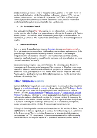 estados mentales, el mundo social le parecería caótico, confuso y, por tanto, puede ser
que incluso le infundiera miedo (Baron-Cohen en Riviere y Martos, 1997). Hay que
tener en cuenta que una característica de las personas con TEA es la dificultad que
tienen de predecir los cambios que ocurren en el medio social; muchas veces tienen
conductas extrañas debido a sus dificultades para leer la mente.

       Falta de coherencia central

Esta teoría, propuesta por Uta Frith, sugiere que los niños autistas son buenos para
prestar atención a los detalles, pero no para integrar información de una serie de fuentes.
Se cree que esta característica puede proveer ventajas en el procesamiento rápido de
información, y tal vez se deba a deficiencias en la conectividad de diferentes partes del
cerebro.

       Una construcción social

Esta es la teoría de que el autismo no es un desorden sino una construcción social, es
decir, que su estatus de anormalidad está basado en convenciones sociales acerca de lo
que constituye comportamiento normal y anormal. El autismo se define según
comportamientos observados o "síntomas" y no basándose en accidentes sufridos,
patógenos, o daños fisiológicos específicos (al menos no en la generalidad de los casos
caracterizados como "autismo").

Las diferencias neurológicas y de comportamiento del autismo podrían describirse
entonces como la forma de ser de la persona. Cabe notar que la dificultad en encontrar
un modelo adecuado para el autismo, el hecho de que provee al individuo con ventajas
en muchos casos, y la esperanza de vida normal de los autistas, respaldan estas ideas.
Además, parece que la gran mayoría de los adultos autistas que pueden expresar ideas
sostienen este punto de vista.32

[editar] Psicoanálisis y autismo

Después de haber privilegiado un origen psíquico puro, el psicoanálisis hoy integró los
datos de la neurofisiología y de la genética y, desde principios de 1970, Frances Tustin
".33 afirmó que podía haber una disposición genética en los niños que se vuelven
autistas. De hecho, Bruno Bettelheim",34 Margaret Mahler",35 Frances Tustin, Donald
Meltzer,36 sin dejar de interrogar el sentido que puede tomar el autismo en la relación
pariente-niño, dejaron más abierta la cuestión del origen de este tipo de trastornos. Se
habla entonces más bien de "estados autísticos", dejando lugar el nombre al adjetivo en
la expresión. Esto impone un enfoque plurifactorial en lo tocante a su psicogénesis,
aunque un acceso psíquico a este tipo de trastornos permanece esencial.

El Grupo de Estudio para los trastornos del espectro autista del Instituto de Salud Carlos
III (Ministerio de Sanidad español), en su Guía de Buena Práctica para el Tratamiento
de los Trastornos del Espectro Autista, desaconseja la terapia psicodinámica como
tratamiento de los TEA y destaca que el planteamiento psicoanalítico del autismo ha
constituido uno de los mayores errores en la historia de la neuropsiquiatría infantil.37
 