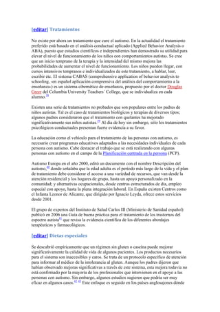 [editar] Tratamientos

No existe por ahora un tratamiento que cure el autismo. En la actualidad el tratamiento
preferido está basado en el análisis conductual aplicado (Applied Behavior Analysis o
ABA), puesto que estudios científicos e independientes han demostrado su utilidad para
elevar el nivel de funcionamiento de los niños con comportamientos autistas. Se cree
que un inicio temprano de la terapia y la intensidad del mismo mejora las
probabilidades de aumentar el nivel de funcionamiento. Los niños pueden llegar, con
cursos intensivos tempranos e individualizados de este tratamiento, a hablar, leer,
escribir etc. El sistema CABAS (comprehensive application of behavior analysis to
schooling, -en español aplicación comprensiva del análisis del comportamiento a la
enseñanza-) es un sistema cibernético de enseñanza, propuesto por el doctor Douglas
Greer del Columbia University Teachers´ College, que se individualiza en cada
alumno.38

Existen una serie de tratamientos no probados que son populares entre los padres de
niños autistas. Tal es el caso de tratamientos biológicos y terapias de diversos tipos;
algunos padres consideraron que el tratamiento con quelantes ha mejorado
significativamente sus niños autistas.39 Al día de hoy sin embargo, sólo los tratamientos
psicológicos conductuales presentan fuerte evidencia a su favor.

La educación como el vehículo para el tratamiento de las personas con autismo, es
necesario crear programas educativos adaptados a las necesidades individuales de cada
persona con autismo. Cabe destacar el trabajo que se está realizando con algunas
personas con autismo en el campo de la Planificación centrada en la persona (PCP).

Autismo Europa en el año 2000, editó un documento con el nombre Descripción del
autismo,40 donde señalaba que la edad adulta es el período más largo de la vida y el plan
de tratamiento debe considerar el acceso a una variedad de recursos, que van desde la
atención residencial y los hogares de grupo, hasta un apoyo personalizado en la
comunidad; y alternativas ocupacionales, desde centros estructurados de día, empleo
especial con apoyo, hasta la plena integración laboral. En España existen Centros como
el Infanta Leonor de Alicante, que dirigido por Ignacio Leyda, ofrece estos servicios
desde 2001.

El grupo de expertos del Instituto de Salud Carlos III (Ministerio de Sanidad español)
publicó en 2006 una Guía de buena práctica para el tratamiento de los trastornos del
espectro autista41 que revisa la evidencia científica de los diferentes abordajes
terapéuticos y farmacológicos.

[editar] Dietas especiales

Se descubrió empíricamente que un régimen sin gluten o caseína puede mejorar
significativamente la calidad de vida de algunos pacientes. Los productos necesarios
para el sistema son inaccesibles y caros. Se trata de un protocolo específico de atención
para informar al médico de la intolerancia al gluten. Aunque los padres dijeron que
habían observado mejoras significativas a través de este sistema, esta mejora todavía no
está confirmado por la mayoría de los profesionales que intervienen en el apoyo a las
personas con autismo. Sin embargo, algunos estudios sugieren que podría ser muy
eficaz en algunos casos.42 43 Este enfoque es seguido en los países anglosajones dónde
 