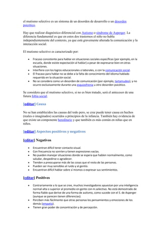 el mutismo selectivo es un síntoma de un desorden de desarrollo o un desorden
psicótico.

Hay que realizar diagnóstico diferencial con Autismo o síndrome de Asperger. La
diferencia fundamental es que en estos dos trastornos el niño no habla
independientemente del contexto, ya que está gravemente alterada la comunicación y la
interacción social.

El mutismo selectivo es caracterizado por:

       Fracaso consistente para hablar en situaciones sociales específicas (por ejemplo, en la
       escuela, donde existe expectación al hablar) a pesar de expresarse bien en otras
       situaciones.
       Interfiere con los logros educacionales o laborales, o con la comunicación social.
       El fracaso para hablar no se debe a la falta de conocimiento del idioma hablado
       requerido en la situación social.
       No se considera como un desorden de comunicación (por ejemplo, tartamudeo), y no
       ocurre exclusivamente durante una esquizofrenia u otro desorden psicótico.

Se considera que el mutismo selectivo, si no es bien tratado, será el antecesor de una
futura fobia social.

[editar] Causa

No se han establecidos las causas del todo pero, se cree puede tener causa en hechos
(reales o imaginados) ocurridos a principios de la infancia. También hay evidencia de
que existe un componente hereditario y que también es más común en niñas que en
niños.

[editar] Aspectos positivos y negativos

[editar] Negativos

       Encuentran difícil tener contacto visual.
       Con frecuencia no sonríen y tienen expresiones vacías.
       No pueden manejar situaciones donde se espera que hablen normalmente, como
       saludar, despedirse o agradecer.
       Tienden a preocuparse más de las cosas que el resto de las personas.
       Pueden ser muy sensibles al ruido y al gentío.
       Encuentran difícil hablar sobre sí mismos o expresar sus sentimientos.

[editar] Positivos

       Contrariamente a lo que se cree, muchos investigadores apuestan por una inteligencia
       normal-alta o superior al promedio en gente con m.selectivo. No está demostrado de
       forma fiable que derive de una forma de autismo, como sucede con el S. de Asperger
       (aunque se parecen tienen diferencias).
       Perciben más fácilmente que otras personas los pensamientos y emociones de los
       demás (empatía).
       Tienen gran poder de concentración y de percepción.
 