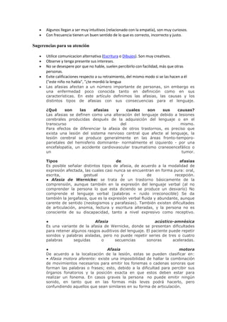 Algunos llegan a ser muy intuitivos (relacionado con la empatía), son muy curiosos.
      Con frecuencia tienen un buen sentido de lo que es correcto, incorrecto y justo.

Sugerencias para su atención

      Utilice comunicacion alternativa (Escritura o Dibujos). Son muy creativos.
      Observe y tenga presente sus intereses.
      No se desespere por que no hable, suelen percibirlo con facilidad, más que otras
      personas.
      Evite calificaciones respecto a su retraimiento, del mismo modo si se las hacen a él
      ("este niño no habla", "¿te mordió la lengua
      Las afasias afectan a un número importante de personas, sin embargo es
      una enfermedad poco conocida tanto en definición como en sus
      características. En este artículo definimos las afasias, las causas y los
      distintos tipos de afasias con sus consecuencias para el lenguaje.

      ¿Qué      son    las    afasias    y     cuales   son     sus    causas?
      Las afasias se definen como una alteración del lenguaje debido a lesiones
      cerebrales producidas después de la adquisición del lenguaje o en el
      transcurso                           del                           mismo.
      Para efectos de diferenciar la afasia de otros trastornos, es preciso que
      exista una lesión del sistema nervioso central que afecte al lenguaje, la
      lesión cerebral se produce generalmente en las áreas fronto-temporo-
      parietales del hemisferio dominante- normalmente el izquierdo - por una
      encefalopatía, un accidente cardiovascular traumatismo craneoencefálico o
      un                                                                 tumor.

      Tipos                                de                              afasias
      Es posible señalar distintos tipos de afasia, de acuerdo a la modalidad de
      expresión afectada, las cuales casi nunca se encuentran en forma pura: oral,
      escrita,           gestual             y             de            recepción.
      ● Afasia de Wernicke: se trata de un trastorno básicamente de la
      comprensión, aunque también en la expresión del lenguaje verbal (al no
      comprender la persona lo que esta diciendo se produce un desvarío) No
      comprende el lenguaje verbal (palabras = ruido irreconocible) Se da
      también la jergafasia, que es la expresión verbal fluida y abundante, aunque
      carente de sentido (neologismos y parafasias). También existen dificultades
      de articulación, anomia, lectura y escritura alteradas, y la persona no es
      consciente de su discapacidad, tanto a nivel expresivo como receptivo.

      ●                        Afasia                          acústico-amnésica
      Es una variante de la afasia de Wernicke, donde se presentan dificultades
      para retener algunos rasgos auditivos del lenguaje. El paciente puede repetir
      sonidos y palabras aisladas, pero no puede repetir series de tres o cuatro
      palabras      seguidas      o      secuencias       sonoras       aceleradas.

      ●                              Afasia                               motora
      De acuerdo a la localización de la lesión, estas se pueden clasificar en:
      • Afasia motora aferente: existe una imposibilidad de hallar la combinación
      de movimientos necesarios para emitir los fonemas o cadenas sonoras que
      forman las palabras o frases; esto, debido a la dificultad para percibir sus
      órganos fonatorios y la posición exacta en que estos deben estar para
      realizar un fonema. En casos graves la persona no puede emitir ningún
      sonido, en tanto que en las formas más leves podrá hacerlo, pero
      confundiendo aquellos que sean similares en su forma de articulación.
 