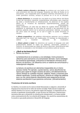 • Afasia motora eferente o de Broca: se produce por una lesión en la
       zona premotora del área del lenguaje. Ocasiona una falta de fluidez en la
       articulación, una incapacidad para encadenar distintas articulaciones en un
       orden gramático correcto, aunque el proceso en sí no se ve afectado.

       ● Afasia dinámica: es causada por una lesión en el área inferior del lóbulo
       frontal del hemisferio izquierdo, presentándose dificultades para organizar
       las ideas y transformarlas en verbalizaciones. Se observan en los sujetos
       déficit en la iniciativa de expresarse espontáneamente, siendo las
       expresiones                                                  estereotipadas.
       Afasia semántica: En este tipo de afasia los sujetos tienen dificultad en
       establecer el significado de una frase de acuerdo a las posiciones de las
       distintas palabras dentro de la estructura gramatical. Además, se pueden
       dar otros casos de anomia, en la cual el sujeto no puede encontrar el
       nombre                    de                  los                   objetos.

       ● Afasia pragmática: Las palabras informativas aparecen con la sintaxis
       adecuada pero los nexos son inadecuados. El mensaje es desordenado y
       caótico     y      muestran       restricción     de      vocabulario.

       ● Afasia global o total: Se denomina así cuando el lenguaje oral está
       prácticamente abolido en todos sus aspectos: sensoriales, prácticos y
       motores. Es denominada por afasia de Broca y Wernicke. Generalmente este
       trastorno va asociado a una hemiplejía y el pronóstico suele ser severo.

       ¿Qué es lectoescritura?
       ©Andrés Díaz Marrero

       La lectoescritura es un proceso y una estrategia. Como proceso lo
       utilizamos para acercarnos a la comprensión del texto. Como estrategia
       de enseñanza-aprendizaje, enfocamos la interrelación intrínseca de la
       lectura y la escritura, y la utilizamos como un sistema de comunicación y
       metacognición integrado.

       La lectura y la escritura son elementos inseparables de un mismo
       proceso mental. Por ejemplo, cuando leemos, vamos descifrando los
       signos para captar la imagen acústica de estos y simultáneamente los
       vamos cifrando en unidades mayores: palabras, frases y oraciones para
       obtener significado. Cuando escribimos, ciframos en código las palabras
       que a su vez vamos leyendo (descifrando) para asegurarnos de que
       estamos escribiendo lo que queremos comunicar. (retroalimentación)

Trastornos de la lecto-escritura

La familia y la escuela son los marcos donde básicamente se adquiere y desarrolla el
lenguaje de la mayoría de los niños de nuestra sociedad. Nadie discute el papel del
entorno familiar en el acceso a las primeras etapas del lenguaje. La importancia de la
escuela es igualmente incuestionable, ya que favorece las relaciones e interacciones
necesarias para que se desarrolle la comunicación interpersonal y, en buena medida
como consecuencia de ello, la evolución del lenguaje. Así, una de las características de
la escuela es que puede potenciar el desarrollo del lenguaje.
 