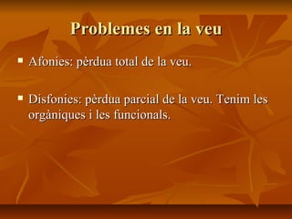 Problemes en la veu Afonies: pèrdua total de la veu. Disfonies: pèrdua parcial de la veu. Tenim les orgàniques i les funcionals. 