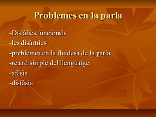 Problemes en la parla -Dislàlies funcionals -les disàrtries -problemes en la fluidesa de la parla -retard simple del llenguatge -afàsia -disfàsia 