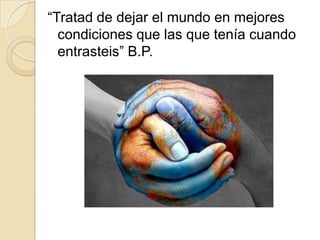 “Tratad de dejar el mundo en mejores
  condiciones que las que tenía cuando
  entrasteis” B.P.
 