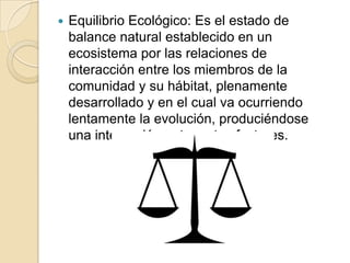    Equilibrio Ecológico: Es el estado de
    balance natural establecido en un
    ecosistema por las relaciones de
    interacción entre los miembros de la
    comunidad y su hábitat, plenamente
    desarrollado y en el cual va ocurriendo
    lentamente la evolución, produciéndose
    una interacción entre estos factores.
 