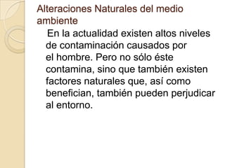 Alteraciones Naturales del medio
ambiente
   En la actualidad existen altos niveles
  de contaminación causados por
  el hombre. Pero no sólo éste
  contamina, sino que también existen
  factores naturales que, así como
  benefician, también pueden perjudicar
  al entorno.
 