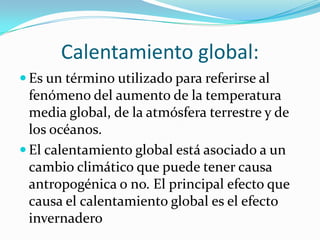 Calentamiento global:
 Es un término utilizado para referirse al
  fenómeno del aumento de la temperatura
  media global, de la atmósfera terrestre y de
  los océanos.
 El calentamiento global está asociado a un
  cambio climático que puede tener causa
  antropogénica o no. El principal efecto que
  causa el calentamiento global es el efecto
  invernadero
 