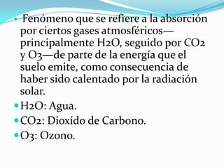  Fenómeno que se refiere a la absorción
  por ciertos gases atmosféricos—
  principalmente H2O, seguido por CO2
  y O3—de parte de la energía que el
  suelo emite, como consecuencia de
  haber sido calentado por la radiación
  solar.
 H2O: Agua.
 CO2: Dioxído de Carbono.
 O3: Ozono.
 