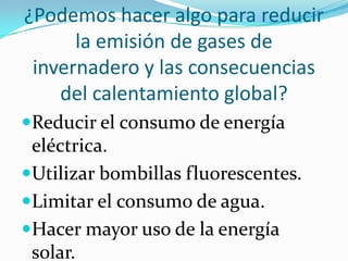 ¿Podemos hacer algo para reducir
      la emisión de gases de
 invernadero y las consecuencias
    del calentamiento global?
Reducir el consumo de energía
 eléctrica.
Utilizar bombillas fluorescentes.
Limitar el consumo de agua.
Hacer mayor uso de la energía
 solar.
 