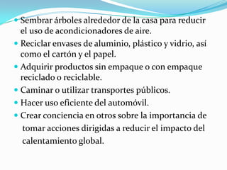  Sembrar árboles alrededor de la casa para reducir
  el uso de acondicionadores de aire.
 Reciclar envases de aluminio, plástico y vidrio, así
  como el cartón y el papel.
 Adquirir productos sin empaque o con empaque
  reciclado o reciclable.
 Caminar o utilizar transportes públicos.
 Hacer uso eficiente del automóvil.
 Crear conciencia en otros sobre la importancia de
   tomar acciones dirigidas a reducir el impacto del
   calentamiento global.
 