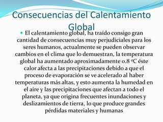 Consecuencias del Calentamiento
                   Globaltraído consigo gran
  El calentamiento global, ha
 cantidad de consecuencias muy perjudiciales para los
   seres humanos, actualmente se pueden observar
cambios en el clima que lo demuestran, la temperatura
  global ha aumentado aproximadamente 0.8 ºC éste
    calor afecta a las precipitaciones debido a que el
    proceso de evaporación se ve acelerado al haber
temperaturas más altas, y esto aumenta la humedad en
    el aire y las precipitaciones que afectan a todo el
   planeta, ya que origina frecuentes inundaciones y
   deslizamientos de tierra, lo que produce grandes
              pérdidas materiales y humanas
 