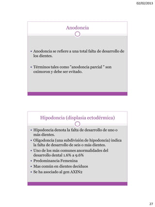 02/02/2013
27
Anodoncia
 Anodoncia se refiere a una total falta de desarrollo de
los dientes.
 Términos tales como "anodoncia parcial " son
oxímoron y debe ser evitado.
Hipodoncia (displasia ectodérmica)
 Hipodoncia denota la falta de desarrollo de uno o
más dientes.
 Oligodoncia (una subdivisión de hipodoncia) indica
la falta de desarrollo de seis o más dientes.
 Uno de los más comunes anormalidades del
desarrollo dental 1.6% a 9.6%
 Predominancia Femenina
 Mas común en dientes deciduos
 Se ha asociado al gen AXIN2
 