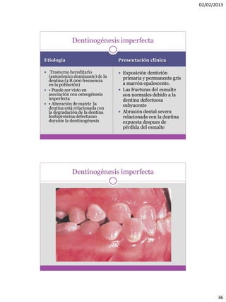 02/02/2013
36
Etiología Presentación clínica
 Trastorno hereditario
(autosómico dominante) de la
dentina (1:8.000 frecuencia
en la población)
 • Puede ser visto en
asociación con osteogénesis
imperfecta
 • Alteración de matriz la
dentina está relacionada con
la degradación de la dentina
fosfoproteína defectuoso
durante la dentinogénesis
 Exposición dentición
primaria y permanente gris
a marrón opalescente.
 Las fracturas del esmalte
son normales debido a la
dentina defectuosa
subyacente
 Abrasión dental severa
relacionada con la dentina
expuesta despues de
pérdida del esmalte
Dentinogénesis imperfecta
Dentinogénesis imperfecta
 