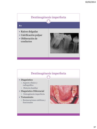 02/02/2013
37
Rx
 Raíces delgadas
 Calcificación pulpar
 Obliteración de
conductos
Dentinogénesis imperfecta
Dentinogénesis imperfecta
 Diagnóstico
 Aspecto clínico y
radiográfico
 Historia familiar
 Diagnóstico Diferencial
 Osteogénesis imperfecta
 Tratamiento
 Restauraciones estéticas y
funcionales
 