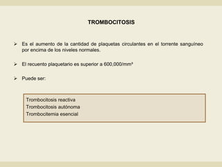 TROMBOCITOSIS
 Es el aumento de la cantidad de plaquetas circulantes en el torrente sanguíneo
por encima de los niveles normales.
 El recuento plaquetario es superior a 600,000/mm³
 Puede ser:
Trombocitosis reactiva
Trombocitosis autónoma
Trombocitemia esencial
 