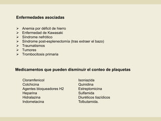 Enfermedades asociadas
 Anemia por déficit de hierro
 Enfermedad de Kawasaki
 Síndrome nefrótico
 Síndrome post-esplenectomía (tras extraer el bazo)
 Traumatismos
 Tumores
 Trombocitosis primaria
Medicamentos que pueden disminuir el conteo de plaquetas
Cloramfenicol
Colchicina
Agentes bloqueadores H2
Heparina
Hidralazina
Indometacina
Isoniazida
Quinidina
Estreptomicina
Sulfamida
Diuréticos tiazídicos
Tolbutamida.
 