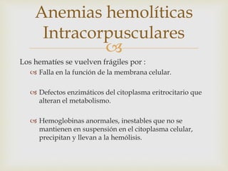 
Los hematíes se vuelven frágiles por :
 Falla en la función de la membrana celular.
 Defectos enzimáticos del citoplasma eritrocitario que
alteran el metabolismo.
 Hemoglobinas anormales, inestables que no se
mantienen en suspensión en el citoplasma celular,
precipitan y llevan a la hemólisis.
Anemias hemolíticas
Intracorpusculares
 