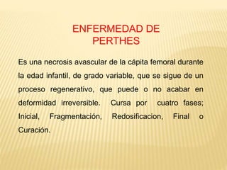 ENFERMEDAD DE
PERTHES
Es una necrosis avascular de la cápita femoral durante
la edad infantil, de grado variable, que se sigue de un
proceso regenerativo, que puede o no acabar en
deformidad irreversible. Cursa por cuatro fases;
Inicial, Fragmentación, Redosificacion, Final o
Curación.
 