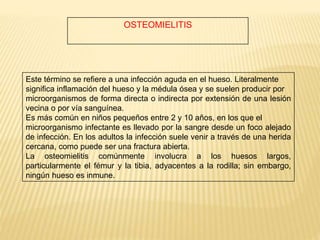 OSTEOMIELITIS
Este término se refiere a una infección aguda en el hueso. Literalmente
significa inflamación del hueso y la médula ósea y se suelen producir por
microorganismos de forma directa o indirecta por extensión de una lesión
vecina o por vía sanguínea.
Es más común en niños pequeños entre 2 y 10 años, en los que el
microorganismo infectante es llevado por la sangre desde un foco alejado
de infección. En los adultos la infección suele venir a través de una herida
cercana, como puede ser una fractura abierta.
La osteomielitis comúnmente involucra a los huesos largos,
particularmente el fémur y la tibia, adyacentes a la rodilla; sin embargo,
ningún hueso es inmune.
 