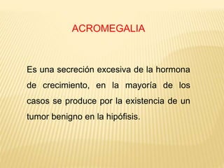 ACROMEGALIA
Es una secreción excesiva de la hormona
de crecimiento, en la mayoría de los
casos se produce por la existencia de un
tumor benigno en la hipófisis.
 