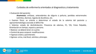 • Evaluación del paciente:
Anamnesis: enf.base, antecedentes de oliguria o poliuria, perdidas extrarrenales
(vómitos, diarrea), ingesta de diuréticos, etc.
• Examen físico: se orienta a determinar el estado de la volemia del paciente y
signosintomatologia asociada al déficit Na
• Volemia: estado de deshidratación. Presencia de edemas, FC, T/A, Pulso Palpable,
Orientación en tiempo, espacio y persona.
• Balance: se deberá tener en cuenta
• Control de peso corporal: modificaciones
• Ingresos orales y parenterales
• Egresos: orina, mat.fecal, vómitos y drenajes
Cuidados de enfermería orientados al diagnostico y tratamiento
 