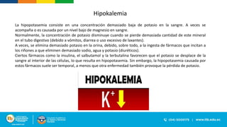 Hipokalemia
La hipopotasemia consiste en una concentración demasiado baja de potasio en la sangre. A veces se
acompaña o es causada por un nivel bajo de magnesio en sangre.
Normalmente, la concentración de potasio disminuye cuando se pierde demasiada cantidad de este mineral
en el tubo digestivo (debido a vómitos, diarrea o uso excesivo de laxantes).
A veces, se elimina demasiado potasio en la orina, debido, sobre todo, a la ingesta de fármacos que incitan a
los riñones a que eliminen demasiado sodio, agua y potasio (diuréticos).
Ciertos fármacos como la insulina, el salbutamol y la terbutalina favorecen que el potasio se desplace de la
sangre al interior de las células, lo que resulta en hipopotasemia. Sin embargo, la hipopotasemia causada por
estos fármacos suele ser temporal, a menos que otra enfermedad también provoque la pérdida de potasio.
 