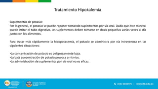Suplementos de potasio:
Por lo general, el potasio se puede reponer tomando suplementos por vía oral. Dado que este mineral
puede irritar el tubo digestivo, los suplementos deben tomarse en dosis pequeñas varias veces al día
junto con los alimentos.
Para tratar más rápidamente la hipopotasemia, el potasio se administra por vía intravenosa en las
siguientes situaciones:
•La concentración de potasio es peligrosamente baja.
•La baja concentración de potasio provoca arritmias.
•La administración de suplementos por vía oral no es eficaz.
Tratamiento Hipokalemia
 