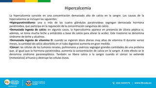 Hipercalcemia
La hipercalcemia consiste en una concentración demasiado alta de calcio en la sangre. Las causas de la
hipercalcemia se incluyen las siguientes:
•Hiperparatiroidismo: una o más de las cuatro glándulas paratiroideas segregan demasiada hormona
paratiroidea, que participa en la regulación de la concentración sanguínea de calcio.
•Demasiada ingesta de calcio: en algunos casos, la hipercalcemia aparece en presencia de úlcera péptica si,
además, se toma mucha leche y antiácidos a base de calcio para aliviar la acidez. Este trastorno se denomina
síndrome de leche y alcalinos.
•Demasiada ingesta de vitamina D: cuando se ingieren dosis diarias muy altas de vitamina D durante varios
meses, la cantidad de calcio absorbido en el tubo digestivo aumenta en gran medida.
•Cáncer: las células de los tumores renales, pulmonares y ováricos segregan grandes cantidades de una proteína
que, al igual que la hormona paratiroidea, aumenta la concentración de calcio en la sangre. A este efecto se le
denomina síndrome paraneoplásico. También se libera calcio a la sangre cuando el cáncer se extiende
(metastatiza) al hueso y destruye las células óseas.
 