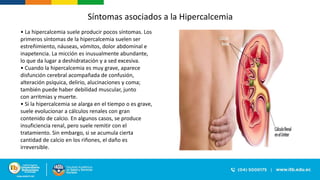 • La hipercalcemia suele producir pocos síntomas. Los
primeros síntomas de la hipercalcemia suelen ser
estreñimiento, náuseas, vómitos, dolor abdominal e
inapetencia. La micción es inusualmente abundante,
lo que da lugar a deshidratación y a sed excesiva.
• Cuando la hipercalcemia es muy grave, aparece
disfunción cerebral acompañada de confusión,
alteración psíquica, delirio, alucinaciones y coma;
también puede haber debilidad muscular, junto
con arritmias y muerte.
• Si la hipercalcemia se alarga en el tiempo o es grave,
suele evolucionar a cálculos renales con gran
contenido de calcio. En algunos casos, se produce
insuficiencia renal, pero suele remitir con el
tratamiento. Sin embargo, si se acumula cierta
cantidad de calcio en los riñones, el daño es
irreversible.
Síntomas asociados a la Hipercalcemia
 