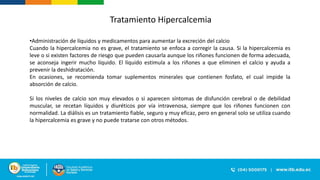 •Administración de líquidos y medicamentos para aumentar la excreción del calcio
Cuando la hipercalcemia no es grave, el tratamiento se enfoca a corregir la causa. Si la hipercalcemia es
leve o si existen factores de riesgo que pueden causarla aunque los riñones funcionen de forma adecuada,
se aconseja ingerir mucho líquido. El líquido estimula a los riñones a que eliminen el calcio y ayuda a
prevenir la deshidratación.
En ocasiones, se recomienda tomar suplementos minerales que contienen fosfato, el cual impide la
absorción de calcio.
Si los niveles de calcio son muy elevados o si aparecen síntomas de disfunción cerebral o de debilidad
muscular, se recetan líquidos y diuréticos por vía intravenosa, siempre que los riñones funcionen con
normalidad. La diálisis es un tratamiento fiable, seguro y muy eficaz, pero en general solo se utiliza cuando
la hipercalcemia es grave y no puede tratarse con otros métodos.
Tratamiento Hipercalcemia
 