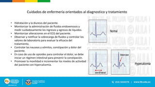 Cuidados de enfermería orientados al diagnostico y tratamiento
• Hidratación y la diuresis del paciente.
• Monitorizar la administración de fluidos endovenosos y
medir cuidadosamente los ingresos y egresos de líquidos.
• Monitorizar alteraciones en el ECG del paciente.
• Observar y notificar la sobrecarga de fluidos y controlar los
valores de laboratorio para evaluar la eficacia del
tratamiento.
• Controlar las nauseas y vómitos, constipación y dolor del
paciente.
• En caso de uso de opioides para controlar el dolor, se debe
iniciar un régimen intestinal para prevenir la constipación.
• Promover la movilidad e incrementar los niveles de actividad
del paciente con hipercalcemia.
 