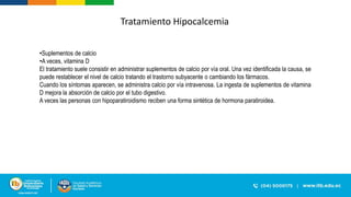 Tratamiento Hipocalcemia
•Suplementos de calcio
•A veces, vitamina D
El tratamiento suele consistir en administrar suplementos de calcio por vía oral. Una vez identificada la causa, se
puede restablecer el nivel de calcio tratando el trastorno subyacente o cambiando los fármacos.
Cuando los síntomas aparecen, se administra calcio por vía intravenosa. La ingesta de suplementos de vitamina
D mejora la absorción de calcio por el tubo digestivo.
A veces las personas con hipoparatiroidismo reciben una forma sintética de hormona paratiroidea.
 