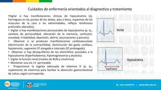 Cuidados de enfermería orientados al diagnostico y tratamiento
•Vigilar si hay manifestaciones clínicas de hipocalcemia (ej.
hormigueo en las puntas de los dedos, pies o boca, espasmos de los
músculos de la cara o las extremidades, reflejos tendinosos
profundos alterados).
• Vigilar si hay manifestaciones psicosociales de hipocalcemia (p. ej.,
cambios de personalidad, alteración de la memoria, confusión,
ansiedad, irritabilidad, depresión, delirio, alucinaciones y psicosis).
• Observar si se producen manifestaciones cardiovasculares
(disminución de la contractilidad, disminución del gasto cardíaco,
hipotensión, segmento ST alargado e intervalo QT prolongado).
• Observar si hay desequilibrios de los electrólitos asociados a la
hipocalcemia (hiperfosfatemia, hipomagnesemia y alcalosis)
• Vigilar la función renal (niveles de BUN y creatinina)
• Mantener una vía I.V permeable.
• Proporcionar la ingesta adecuada de vitamina D (p. ej.,
suplemento de vitamina) para facilitar la absorción gastrointestinal
de calcio, según corresponda.
 