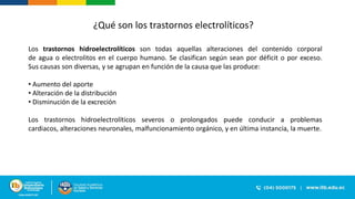 ¿Qué son los trastornos electrolíticos?
Los trastornos hidroelectrolíticos son todas aquellas alteraciones del contenido corporal
de agua o electrolitos en el cuerpo humano. Se clasifican según sean por déficit o por exceso.
Sus causas son diversas, y se agrupan en función de la causa que las produce:
• Aumento del aporte
• Alteración de la distribución
• Disminución de la excreción
Los trastornos hidroelectrolíticos severos o prolongados puede conducir a problemas
cardiacos, alteraciones neuronales, malfuncionamiento orgánico, y en última instancia, la muerte.
 