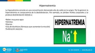 Hipernatremia
La hiponatremia consiste en una concentración demasiado alta de sodio en la sangre. Por lo general, la
hipernatremia es consecuencia de la deshidratación. Por ejemplo, se pierden fluidos corporales y se
produce deshidratación debido a:
•Beber muy poca agua
•Vómitos
•Diarrea
•Uso de diuréticos (fármacos que aumentan la micción)
•Sudoración excesiva
 