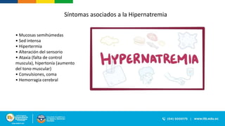 Síntomas asociados a la Hipernatremia
• Mucosas semihúmedas
• Sed intensa
• Hipertermia
• Alteración del sensorio
• Ataxia (falta de control
muscula), hipertonía (aumento
del tono muscular)
• Convulsiones, coma
• Hemorragia cerebral
 