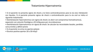 Tratamiento Hipernatremia
• Si el paciente no presenta signos de shock y no tiene contraindicaciones para la vía oral, hidratación
con líquidos. Si el paciente presenta signos de shock o contraindicación para la vía oral se indica el
siguiente tratamiento:
• Deshidratación hipernatremica con signos de shock ( es decir con compromiso hemodinamico),
expansión con solución fisiológica a 20 ml/kg peso por vía endovenosa
• Deshidratación hipernatremica sin signos de shock: Se calculan las necesidades basales, perdidas
concurrentes y déficit previo
• Si el paciente no orina no aportar potasio
• Diuresis positiva aportar 20 a 30 mEq/l
 