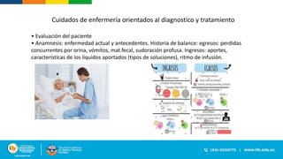 • Evaluación del paciente
• Anamnesis: enfermedad actual y antecedentes. Historia de balance: egresos: perdidas
concurrentes por orina, vómitos, mat.fecal, sudoración profusa. Ingresos: aportes,
características de los líquidos aportados (tipos de soluciones), ritmo de infusión.
Cuidados de enfermería orientados al diagnostico y tratamiento
 