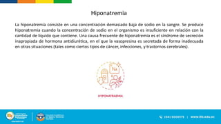 Hiponatremia
La hiponatremia consiste en una concentración demasiado baja de sodio en la sangre. Se produce
hiponatremia cuando la concentración de sodio en el organismo es insuficiente en relación con la
cantidad de líquido que contiene. Una causa frecuente de hiponatremia es el síndrome de secreción
inapropiada de hormona antidiurética, en el que la vasopresina es secretada de forma inadecuada
en otras situaciones (tales como ciertos tipos de cáncer, infecciones, y trastornos cerebrales).
 