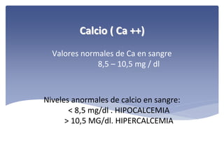 Calcio ( Ca ++)
Valores normales de Ca en sangre
8,5 – 10,5 mg / dl

Niveles anormales de calcio en sangre:
< 8,5 mg/dl . HIPOCALCEMIA
> 10,5 MG/dl. HIPERCALCEMIA

 